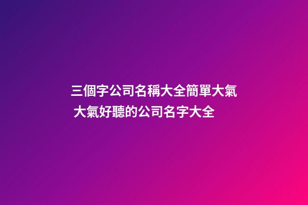 三個字公司名稱大全簡單大氣 大氣好聽的公司名字大全
